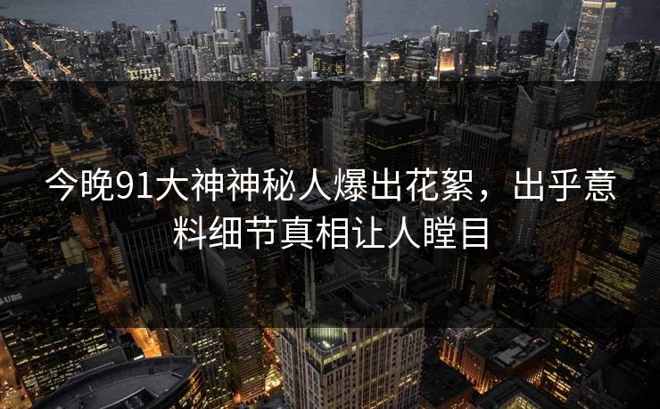 今晚91大神神秘人爆出花絮，出乎意料细节真相让人瞠目