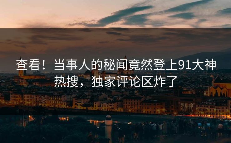 查看！当事人的秘闻竟然登上91大神热搜，独家评论区炸了