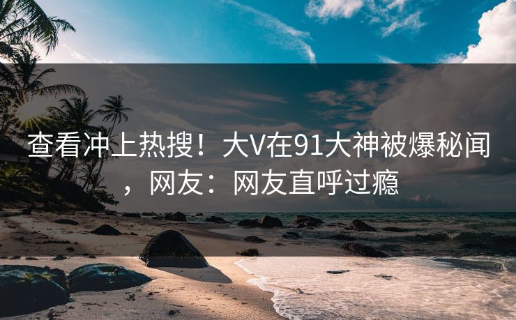 查看冲上热搜！大V在91大神被爆秘闻，网友：网友直呼过瘾