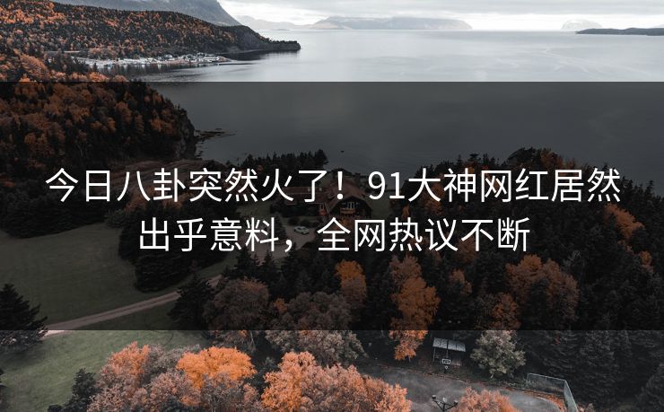 今日八卦突然火了！91大神网红居然出乎意料，全网热议不断