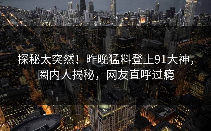 探秘太突然！昨晚猛料登上91大神，圈内人揭秘，网友直呼过瘾