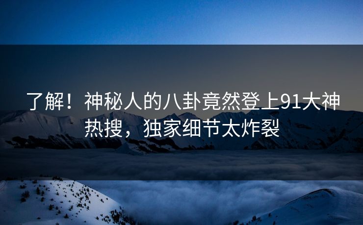 了解！神秘人的八卦竟然登上91大神热搜，独家细节太炸裂