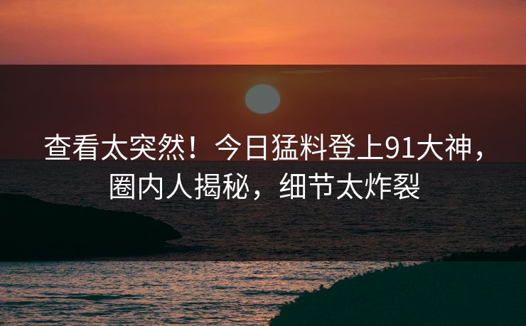 查看太突然！今日猛料登上91大神，圈内人揭秘，细节太炸裂