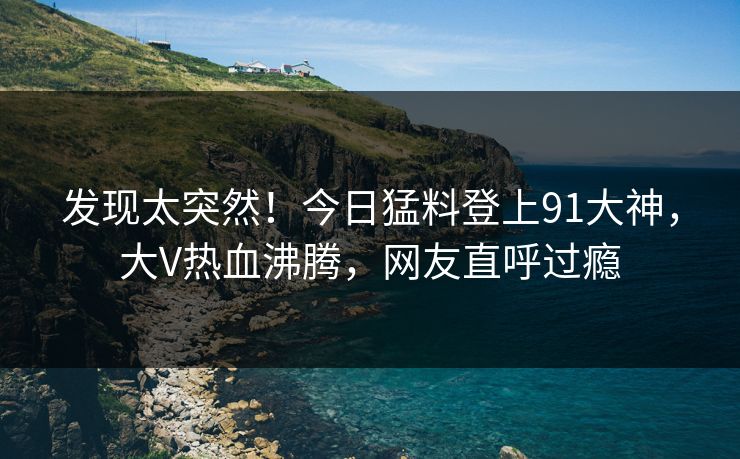 发现太突然！今日猛料登上91大神，大V热血沸腾，网友直呼过瘾