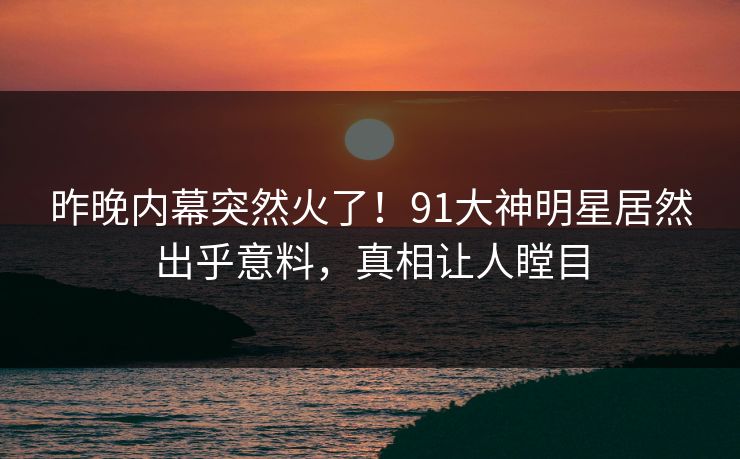 昨晚内幕突然火了！91大神明星居然出乎意料，真相让人瞠目