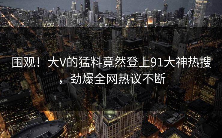 围观！大V的猛料竟然登上91大神热搜，劲爆全网热议不断