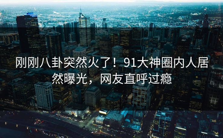 刚刚八卦突然火了！91大神圈内人居然曝光，网友直呼过瘾