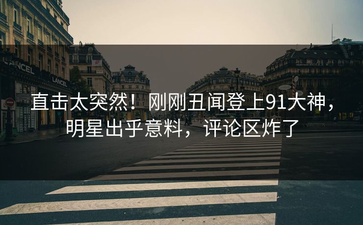 直击太突然！刚刚丑闻登上91大神，明星出乎意料，评论区炸了