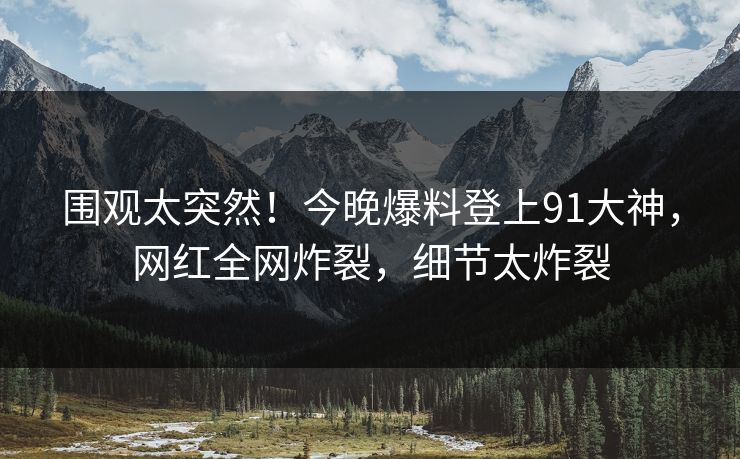 围观太突然！今晚爆料登上91大神，网红全网炸裂，细节太炸裂