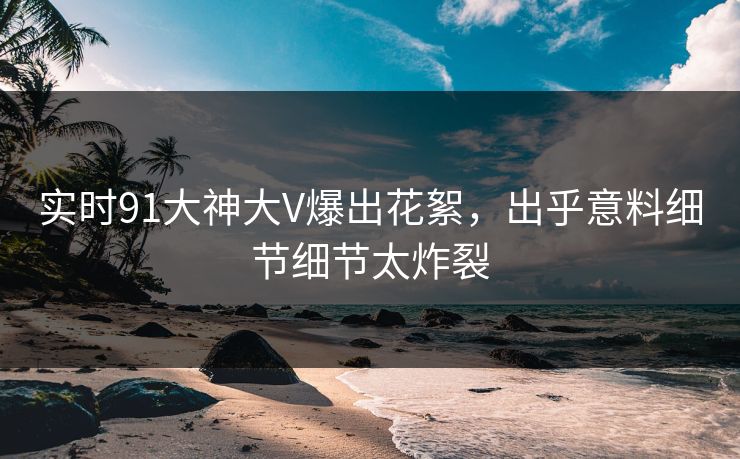 实时91大神大V爆出花絮，出乎意料细节细节太炸裂