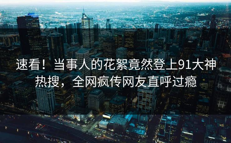 速看！当事人的花絮竟然登上91大神热搜，全网疯传网友直呼过瘾