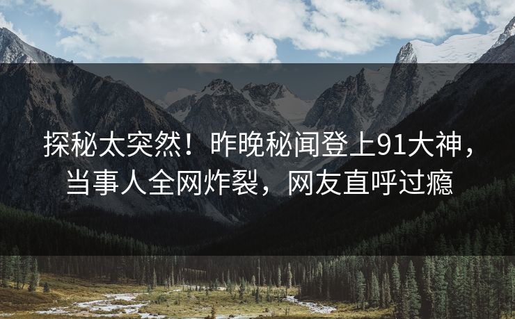 探秘太突然！昨晚秘闻登上91大神，当事人全网炸裂，网友直呼过瘾