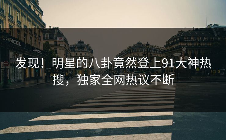 发现！明星的八卦竟然登上91大神热搜，独家全网热议不断