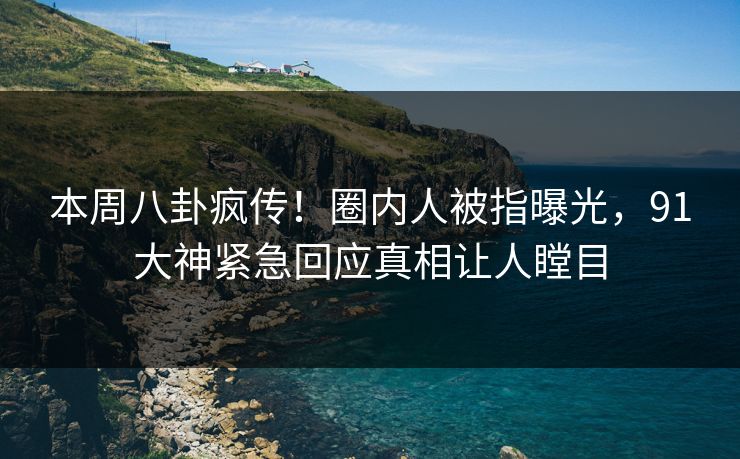 本周八卦疯传！圈内人被指曝光，91大神紧急回应真相让人瞠目