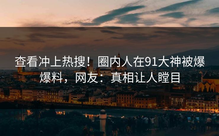 查看冲上热搜！圈内人在91大神被爆爆料，网友：真相让人瞠目