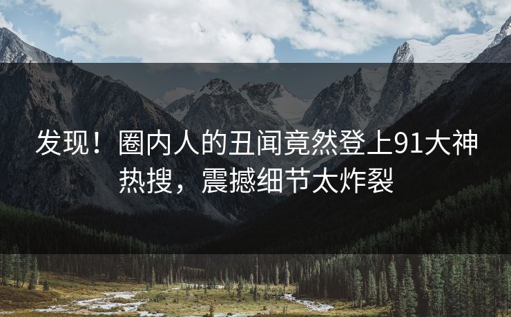 发现！圈内人的丑闻竟然登上91大神热搜，震撼细节太炸裂