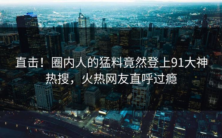 直击！圈内人的猛料竟然登上91大神热搜，火热网友直呼过瘾