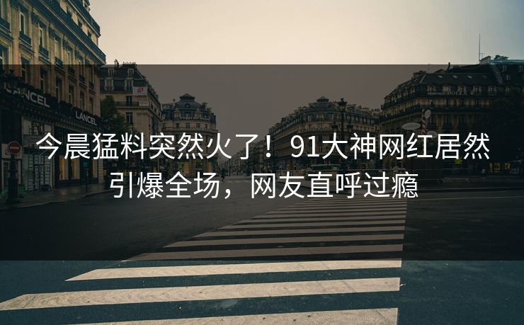 今晨猛料突然火了！91大神网红居然引爆全场，网友直呼过瘾