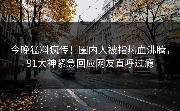今晚猛料疯传！圈内人被指热血沸腾，91大神紧急回应网友直呼过瘾