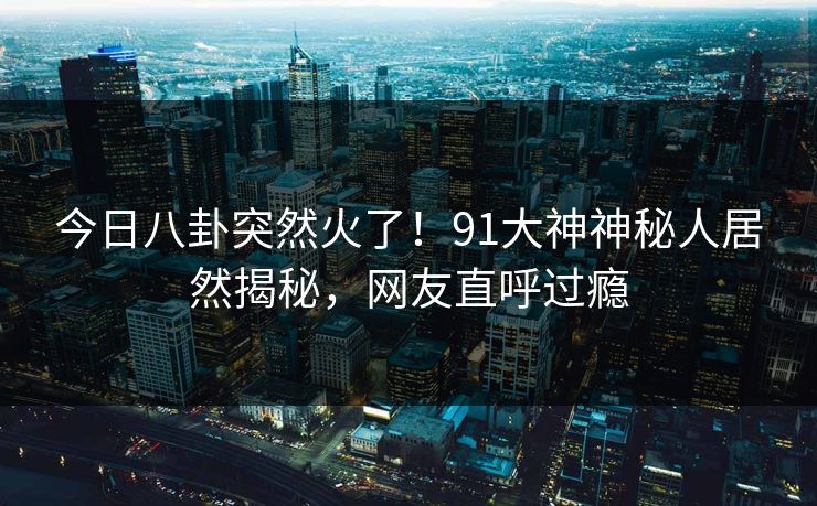 今日八卦突然火了！91大神神秘人居然揭秘，网友直呼过瘾