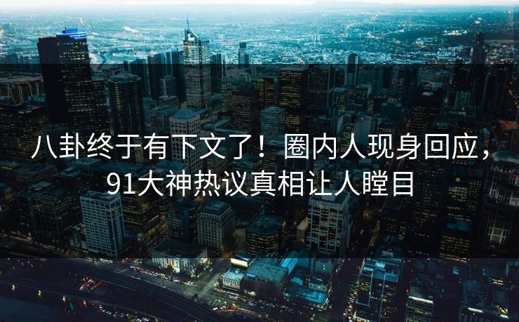 八卦终于有下文了！圈内人现身回应，91大神热议真相让人瞠目
