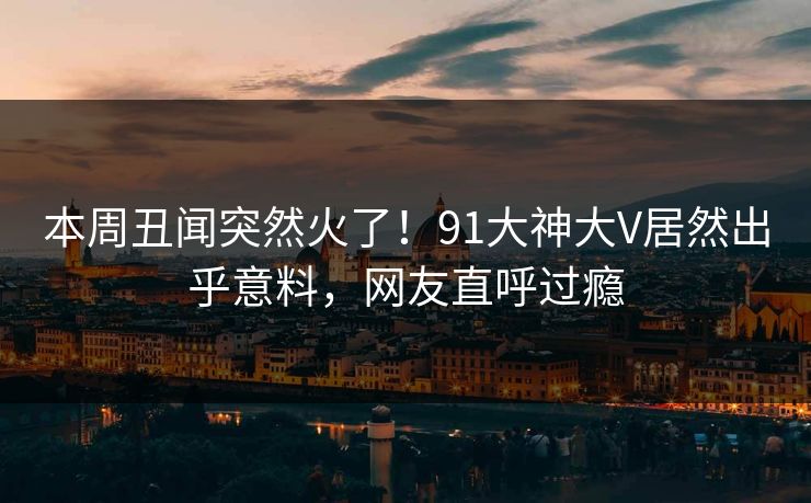 本周丑闻突然火了！91大神大V居然出乎意料，网友直呼过瘾