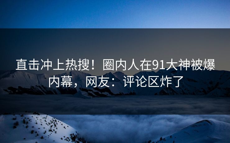 直击冲上热搜！圈内人在91大神被爆内幕，网友：评论区炸了