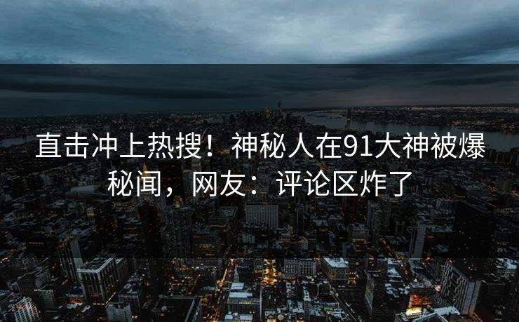 直击冲上热搜！神秘人在91大神被爆秘闻，网友：评论区炸了