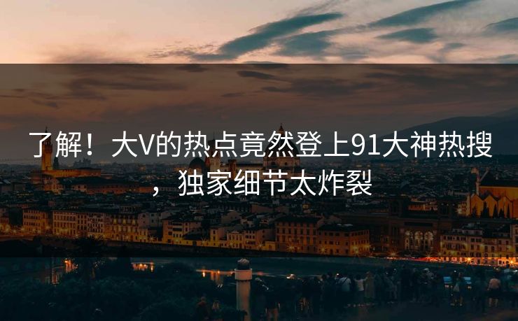了解！大V的热点竟然登上91大神热搜，独家细节太炸裂