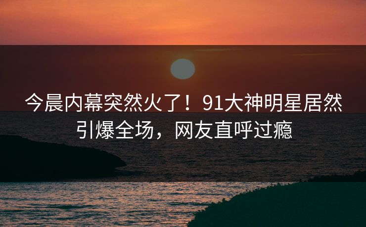 今晨内幕突然火了！91大神明星居然引爆全场，网友直呼过瘾
