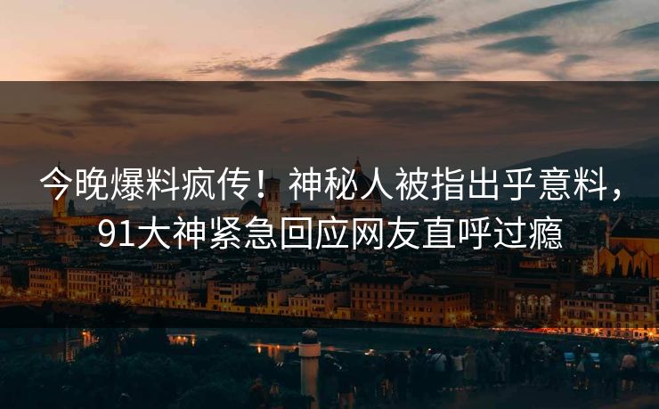 今晚爆料疯传！神秘人被指出乎意料，91大神紧急回应网友直呼过瘾