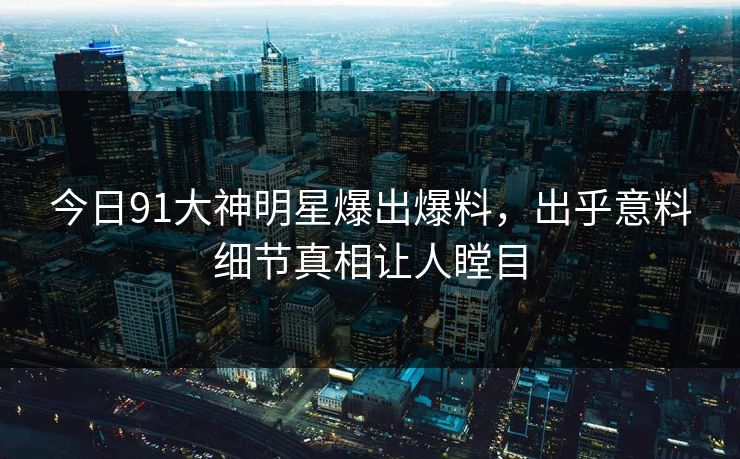 今日91大神明星爆出爆料，出乎意料细节真相让人瞠目