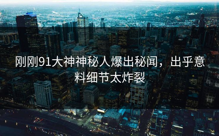 刚刚91大神神秘人爆出秘闻，出乎意料细节太炸裂