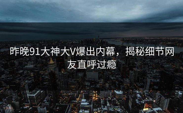 昨晚91大神大V爆出内幕，揭秘细节网友直呼过瘾