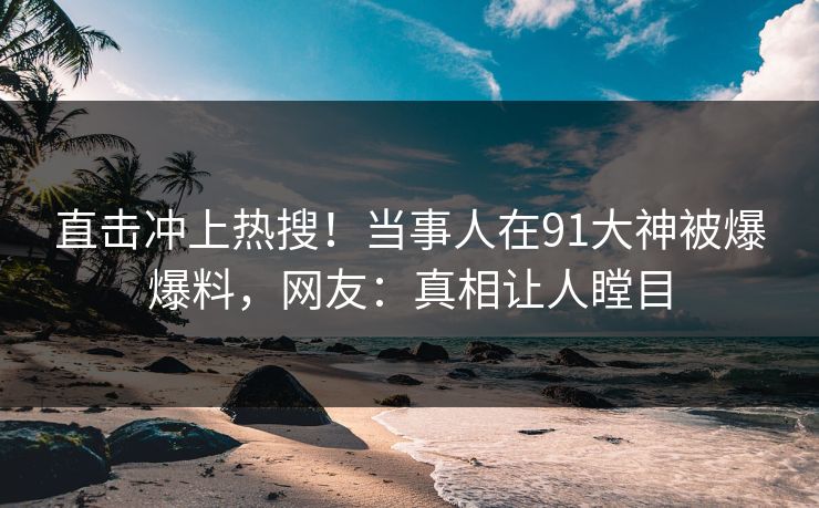 直击冲上热搜！当事人在91大神被爆爆料，网友：真相让人瞠目