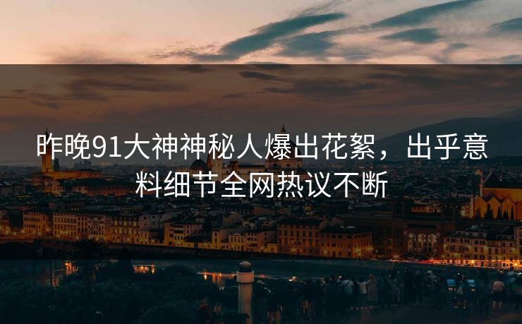 昨晚91大神神秘人爆出花絮，出乎意料细节全网热议不断