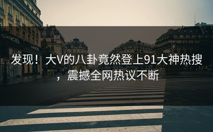 发现！大V的八卦竟然登上91大神热搜，震撼全网热议不断
