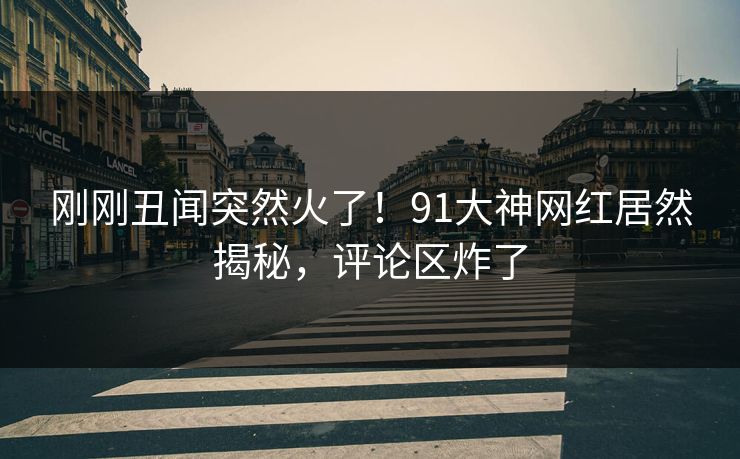 刚刚丑闻突然火了！91大神网红居然揭秘，评论区炸了