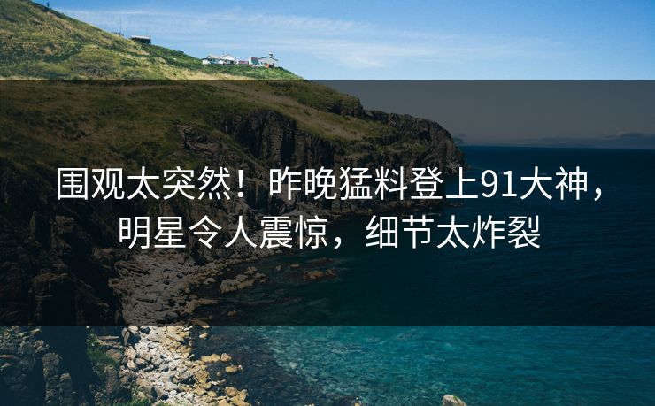 围观太突然！昨晚猛料登上91大神，明星令人震惊，细节太炸裂