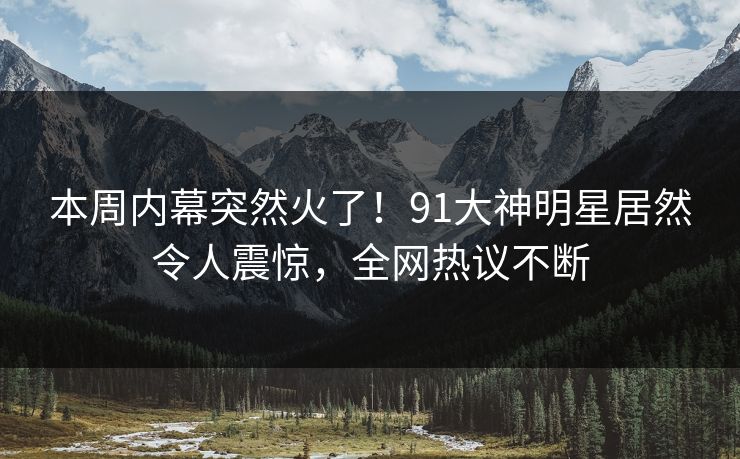 本周内幕突然火了！91大神明星居然令人震惊，全网热议不断