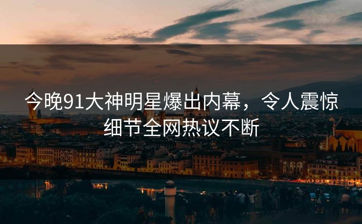今晚91大神明星爆出内幕，令人震惊细节全网热议不断