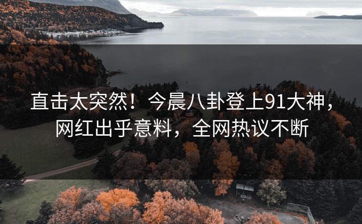 直击太突然！今晨八卦登上91大神，网红出乎意料，全网热议不断