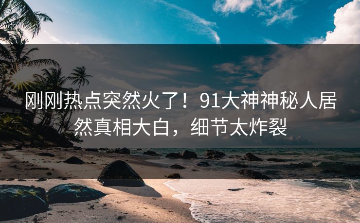 刚刚热点突然火了！91大神神秘人居然真相大白，细节太炸裂