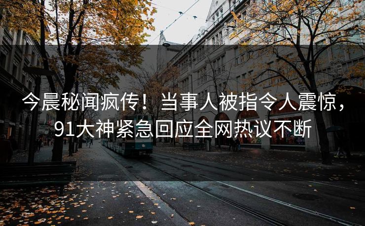 今晨秘闻疯传！当事人被指令人震惊，91大神紧急回应全网热议不断