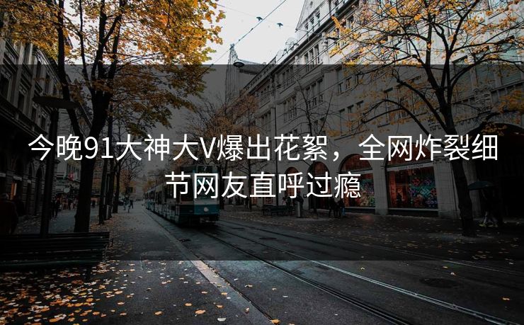今晚91大神大V爆出花絮，全网炸裂细节网友直呼过瘾