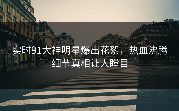 实时91大神明星爆出花絮，热血沸腾细节真相让人瞠目