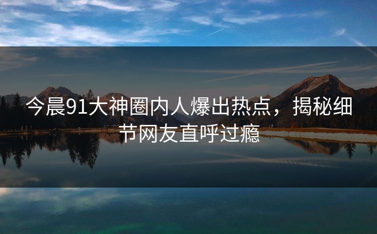 今晨91大神圈内人爆出热点，揭秘细节网友直呼过瘾