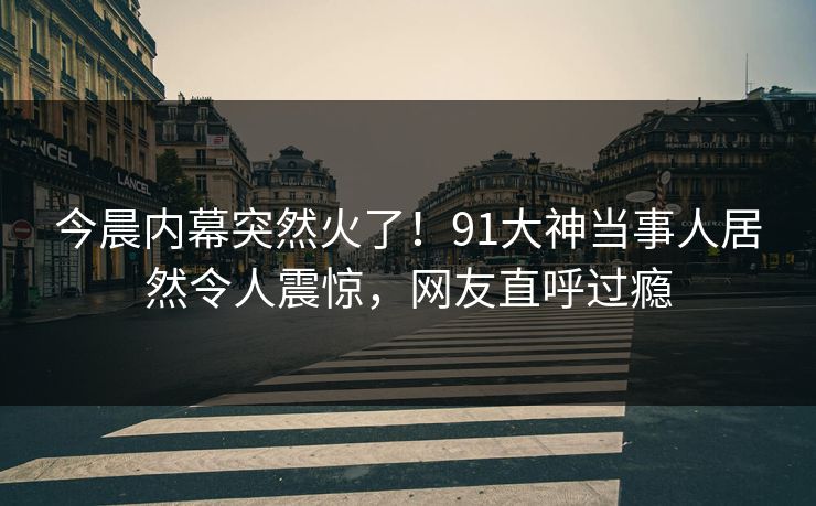 今晨内幕突然火了！91大神当事人居然令人震惊，网友直呼过瘾