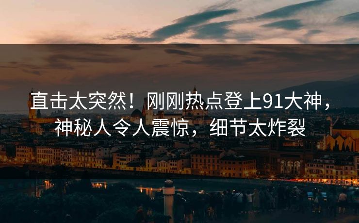 直击太突然！刚刚热点登上91大神，神秘人令人震惊，细节太炸裂