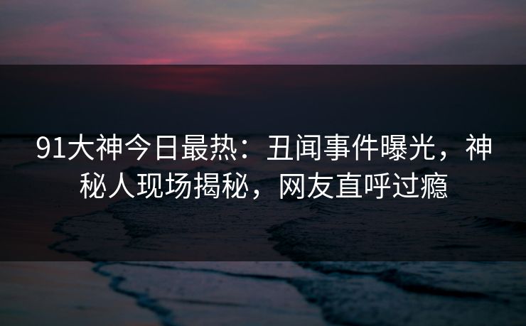 91大神今日最热：丑闻事件曝光，神秘人现场揭秘，网友直呼过瘾